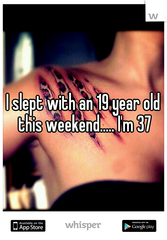 I slept with an 19 year old this weekend..... I'm 37