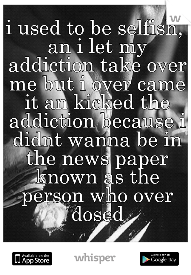 i used to be selfish, an i let my addiction take over me but i over came it an kicked the addiction because i didnt wanna be in the news paper known as the person who over dosed