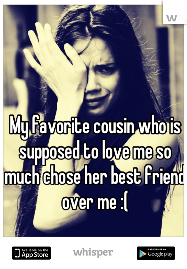 My favorite cousin who is supposed to love me so much chose her best friend over me :(
