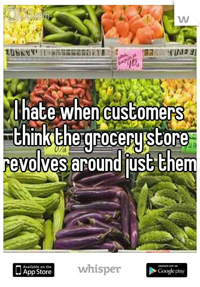 I hate when customers think the grocery store revolves around just them. 