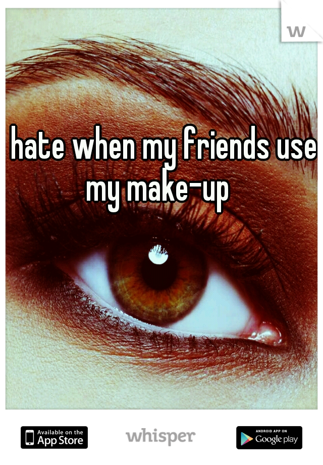 I hate when my friends use my make-up 