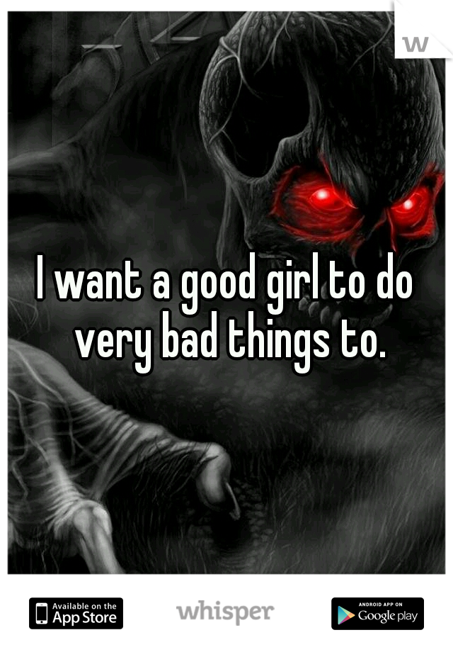 I want a good girl to do very bad things to.