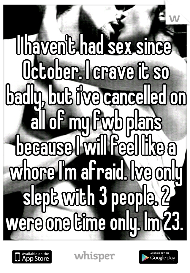 I haven't had sex since October. I crave it so badly, but i've cancelled on all of my fwb plans because I will feel like a whore I'm afraid. Ive only slept with 3 people. 2 were one time only. Im 23. 