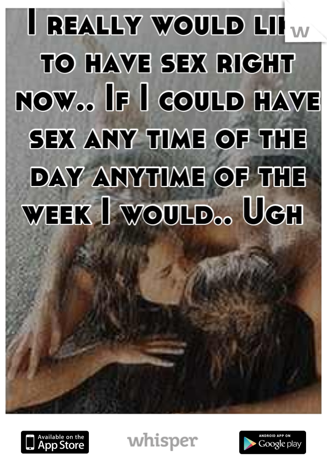 I really would like to have sex right now.. If I could have sex any time of the day anytime of the week I would.. Ugh 