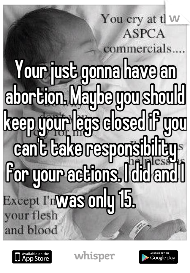 Your just gonna have an abortion. Maybe you should keep your legs closed if you can't take responsibility for your actions. I did and I was only 15.