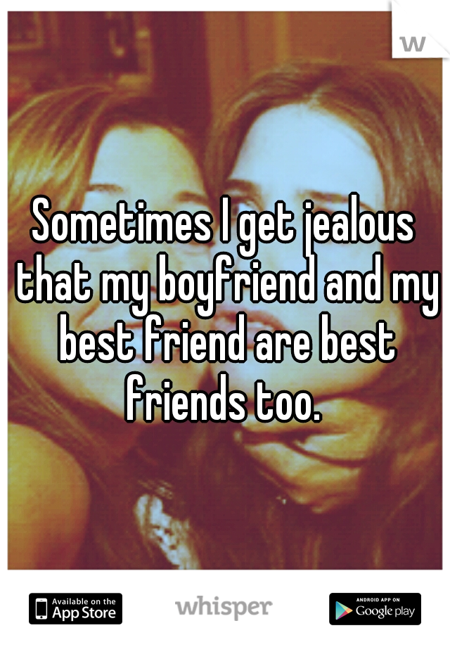 Sometimes I get jealous that my boyfriend and my best friend are best friends too. 