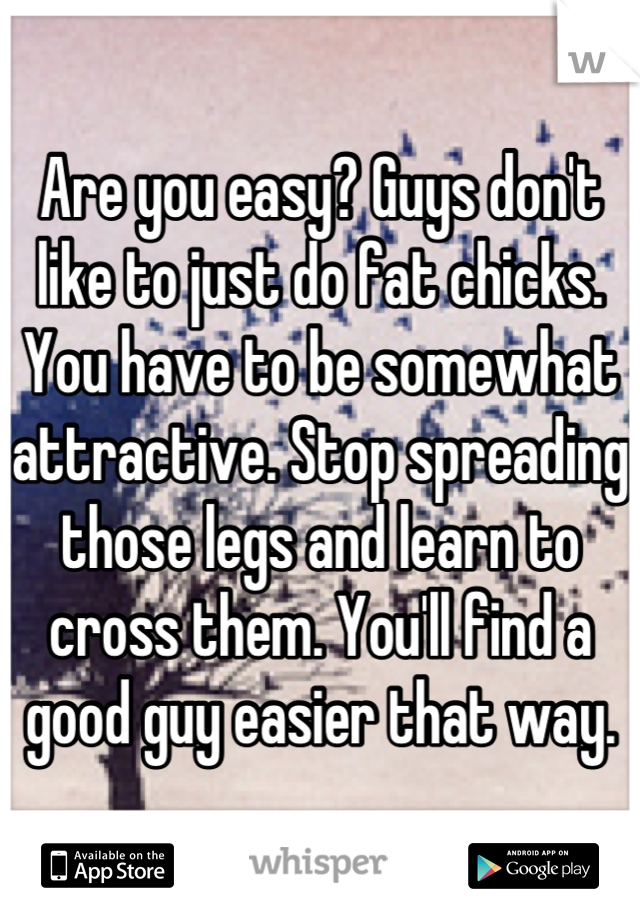 Are you easy? Guys don't like to just do fat chicks. You have to be somewhat attractive. Stop spreading those legs and learn to cross them. You'll find a good guy easier that way.