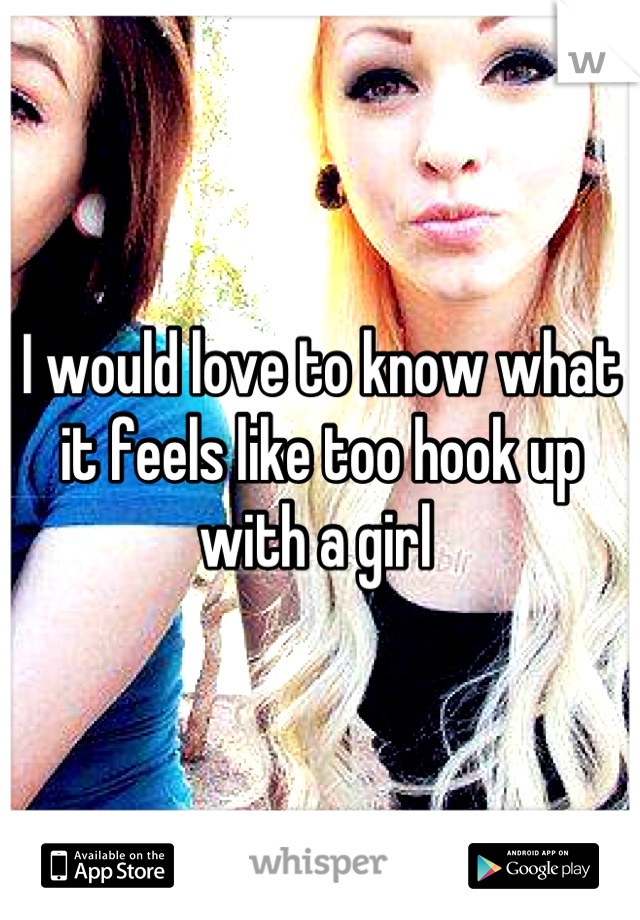 I would love to know what it feels like too hook up with a girl 
