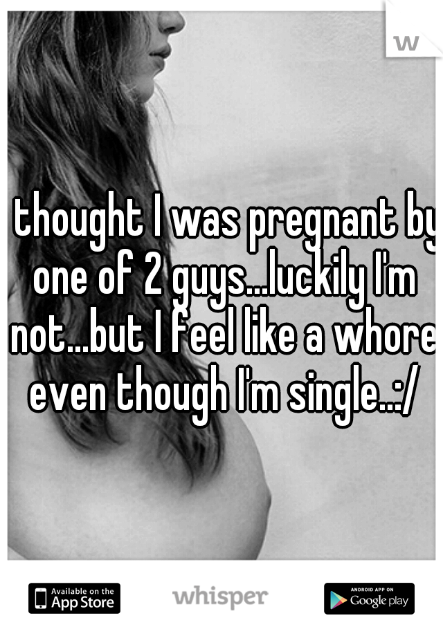 I thought I was pregnant by one of 2 guys...luckily I'm not...but I feel like a whore even though I'm single..:/