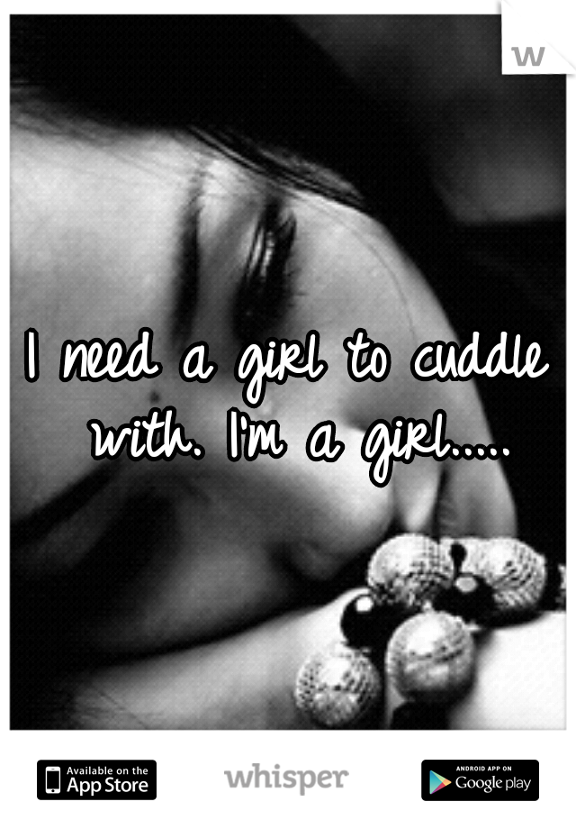 I need a girl to cuddle with. I'm a girl.....