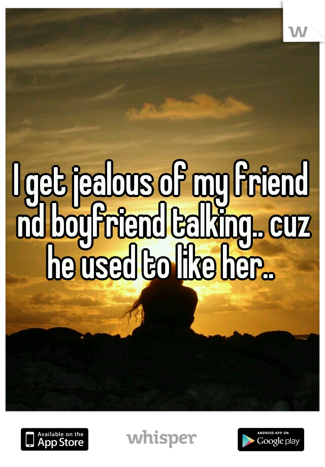 I get jealous of my friend nd boyfriend talking.. cuz he used to like her.. 