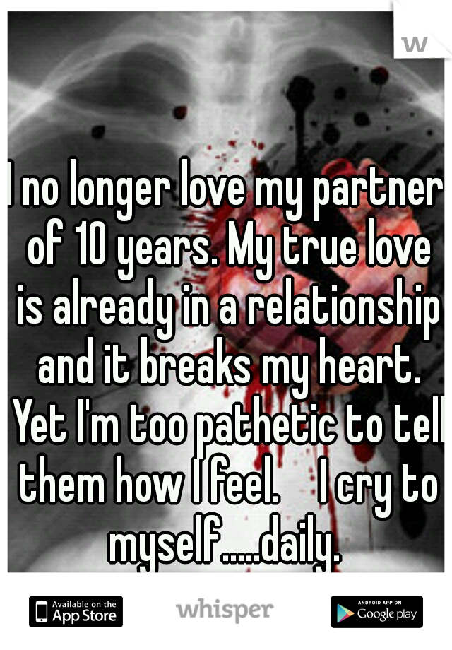 I no longer love my partner of 10 years. My true love is already in a relationship and it breaks my heart. Yet I'm too pathetic to tell them how I feel. 

I cry to myself.....daily. 