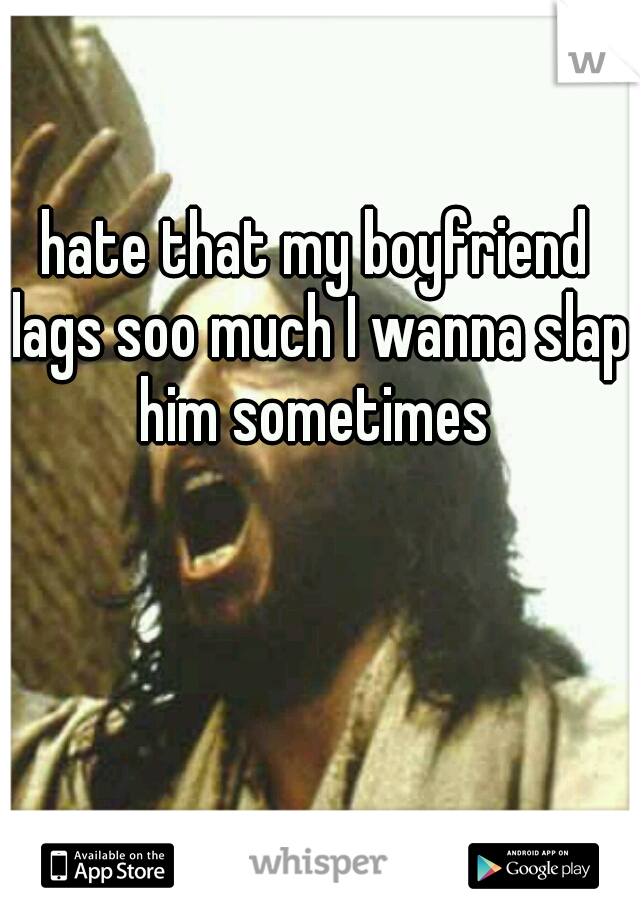 hate that my boyfriend lags soo much I wanna slap him sometimes 
