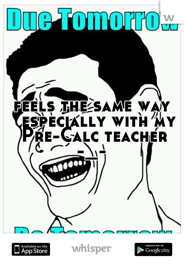feels the same way 
especially with my Pre-Calc teacher -_- 