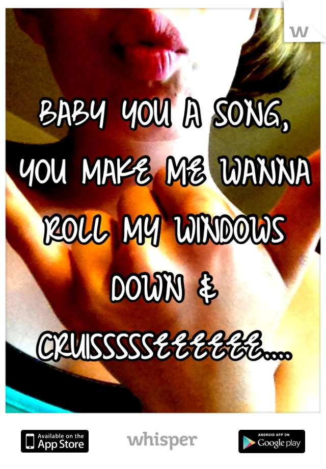 BABY YOU A SONG, 
YOU MAKE ME WANNA ROLL MY WINDOWS DOWN & 
CRUISSSSSEEEEEE....