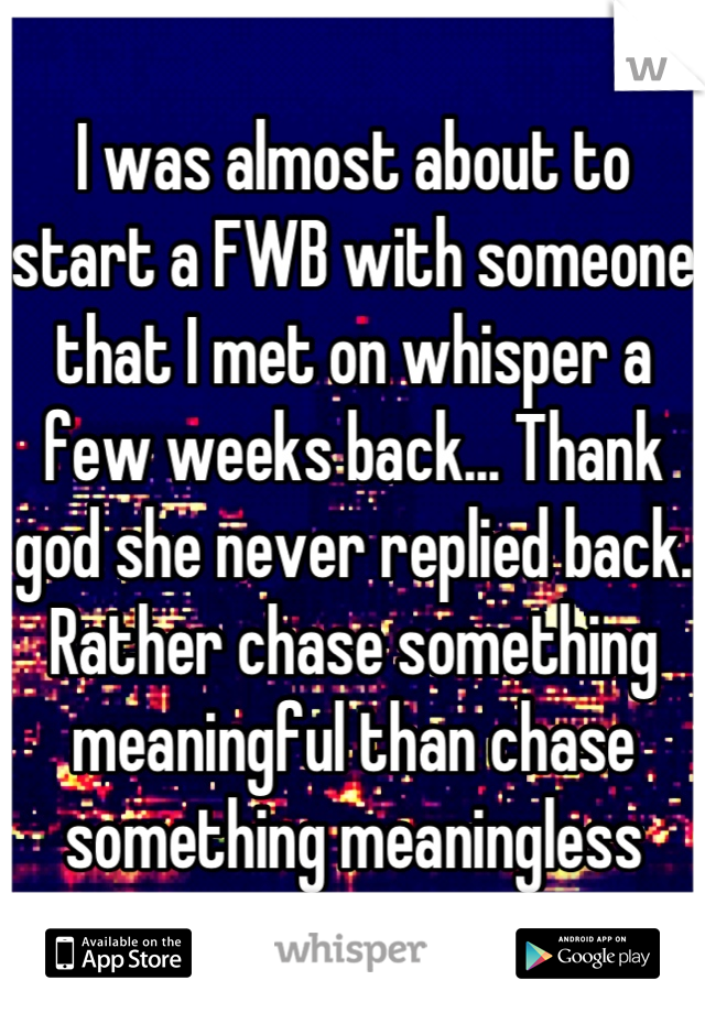 I was almost about to start a FWB with someone that I met on whisper a few weeks back... Thank god she never replied back. Rather chase something meaningful than chase something meaningless