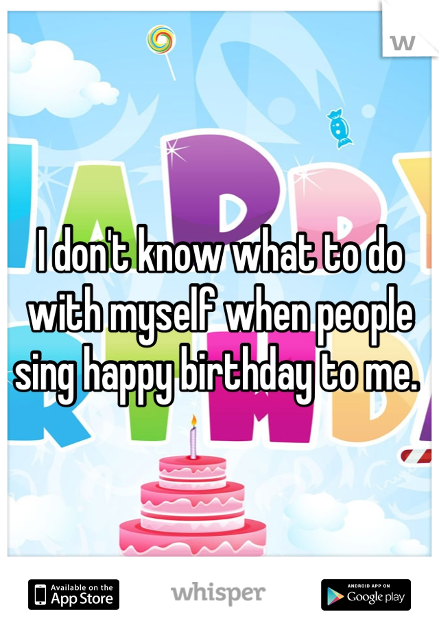 I don't know what to do with myself when people sing happy birthday to me. 