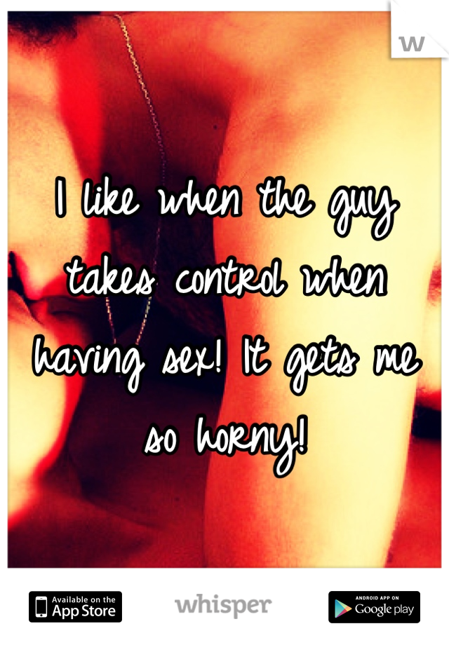 I like when the guy takes control when having sex! It gets me so horny!