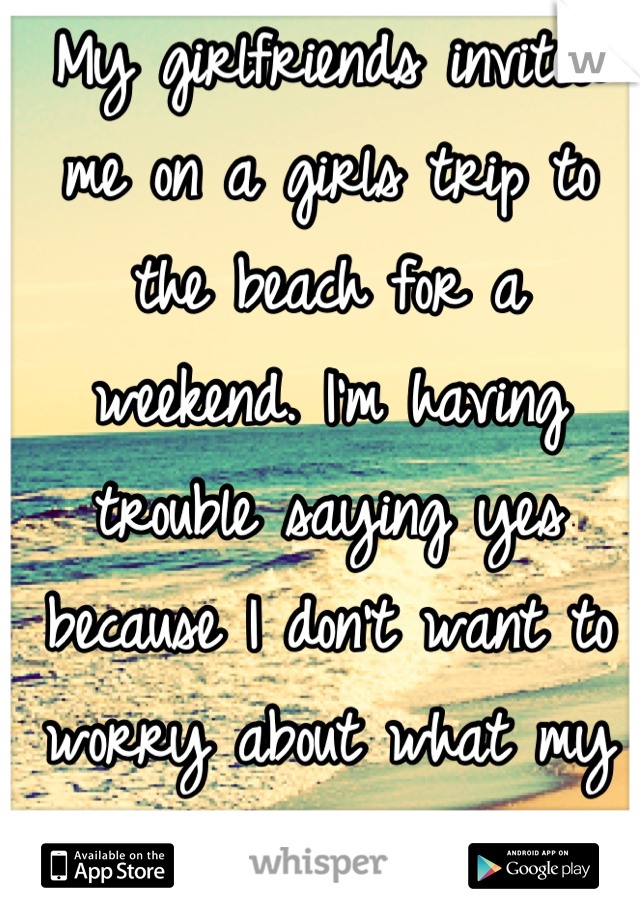 My girlfriends invited me on a girls trip to the beach for a weekend. I'm having trouble saying yes because I don't want to worry about what my boyfriend is doing back home :/