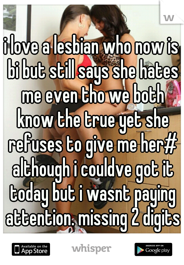 i love a lesbian who now is bi but still says she hates me even tho we both know the true yet she refuses to give me her# although i couldve got it today but i wasnt paying attention. missing 2 digits
