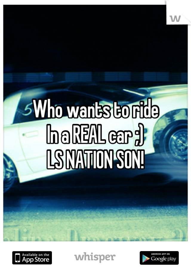 Who wants to ride
In a REAL car ;) 
LS NATION SON!