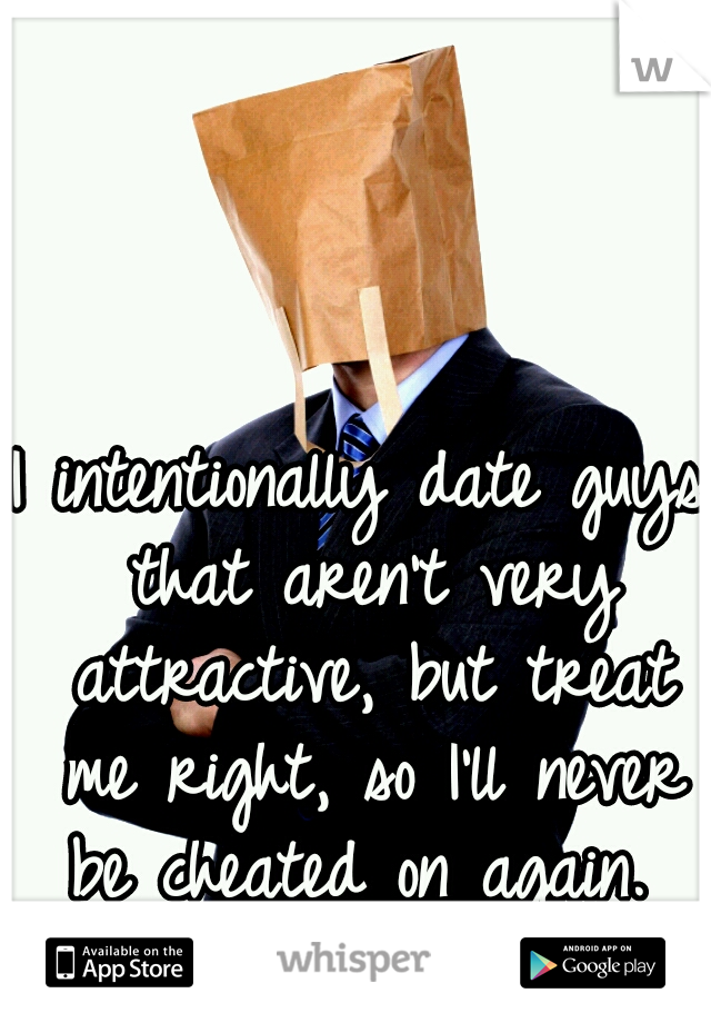 I intentionally date guys that aren't very attractive, but treat me right, so I'll never be cheated on again. 