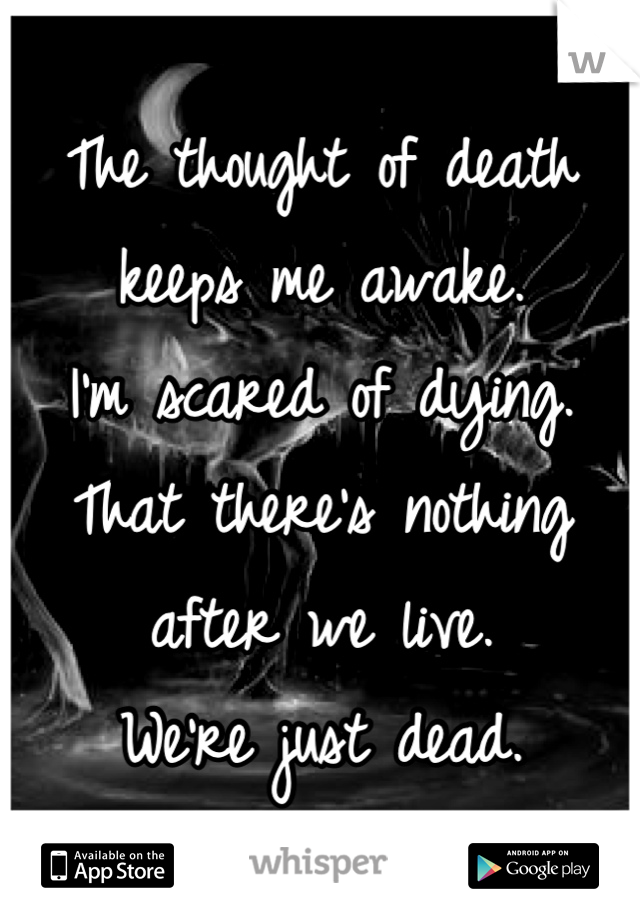 The thought of death keeps me awake.
I'm scared of dying.
That there's nothing after we live.
We're just dead.