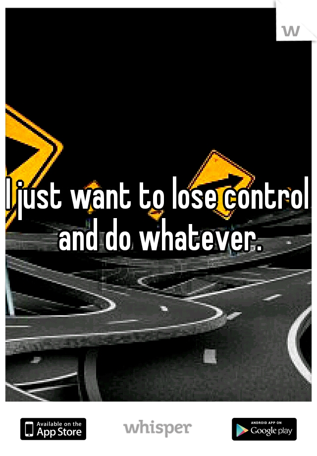 I just want to lose control and do whatever.