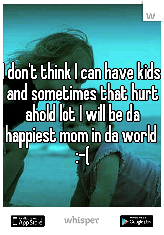 I don't think I can have kids and sometimes that hurt ahold lot I will be da happiest mom in da world  :-(