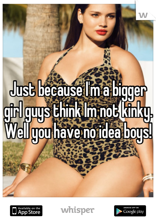 Just because I'm a bigger girl guys think Im not kinky. Well you have no idea boys!