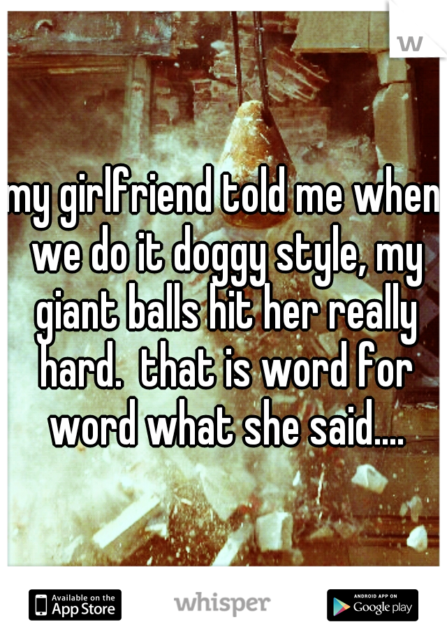 my girlfriend told me when we do it doggy style, my giant balls hit her really hard.  that is word for word what she said....