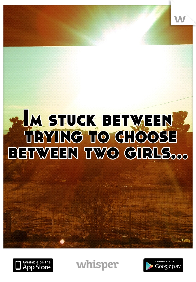 Im stuck between trying to choose between two girls... 