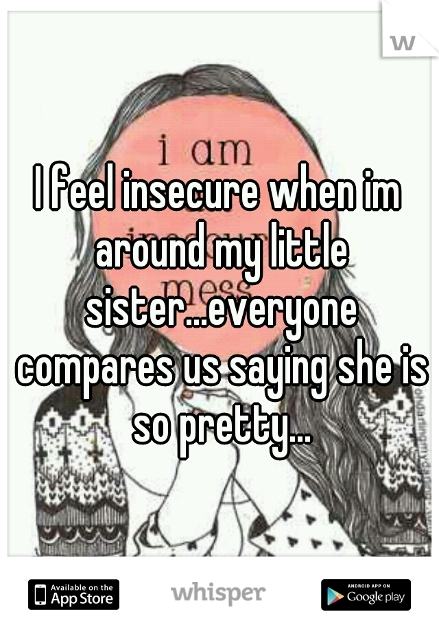 I feel insecure when im around my little sister...everyone compares us saying she is so pretty...