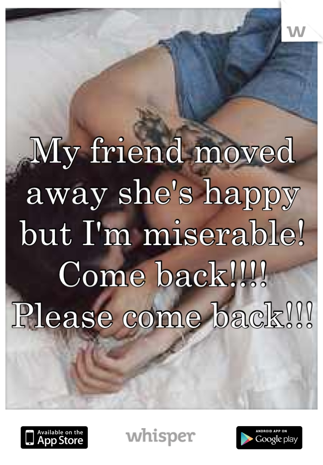 My friend moved away she's happy but I'm miserable! Come back!!!! Please come back!!!