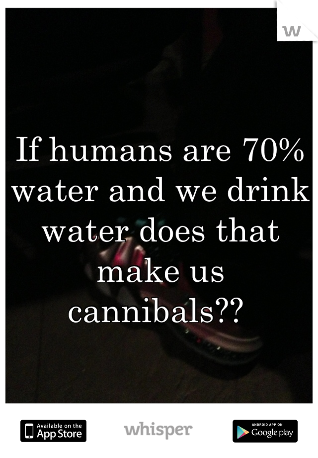 If humans are 70% water and we drink water does that make us cannibals?? 