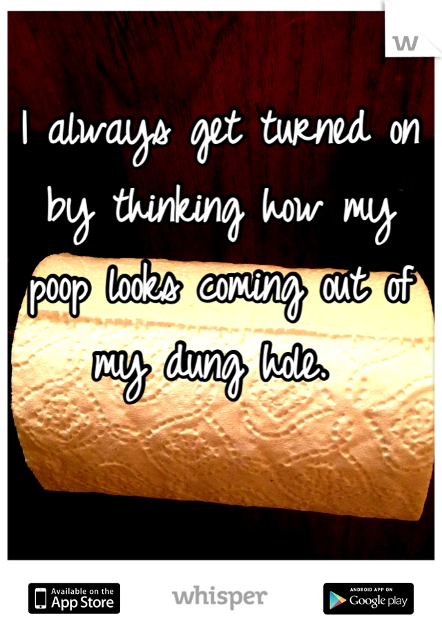 I always get turned on by thinking how my poop looks coming out of my dung hole. 
