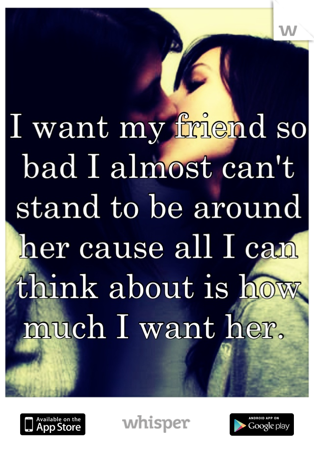 I want my friend so bad I almost can't stand to be around her cause all I can think about is how much I want her. 