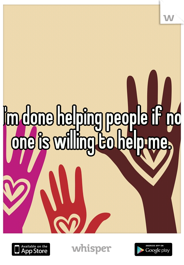 I'm done helping people if no one is willing to help me. 