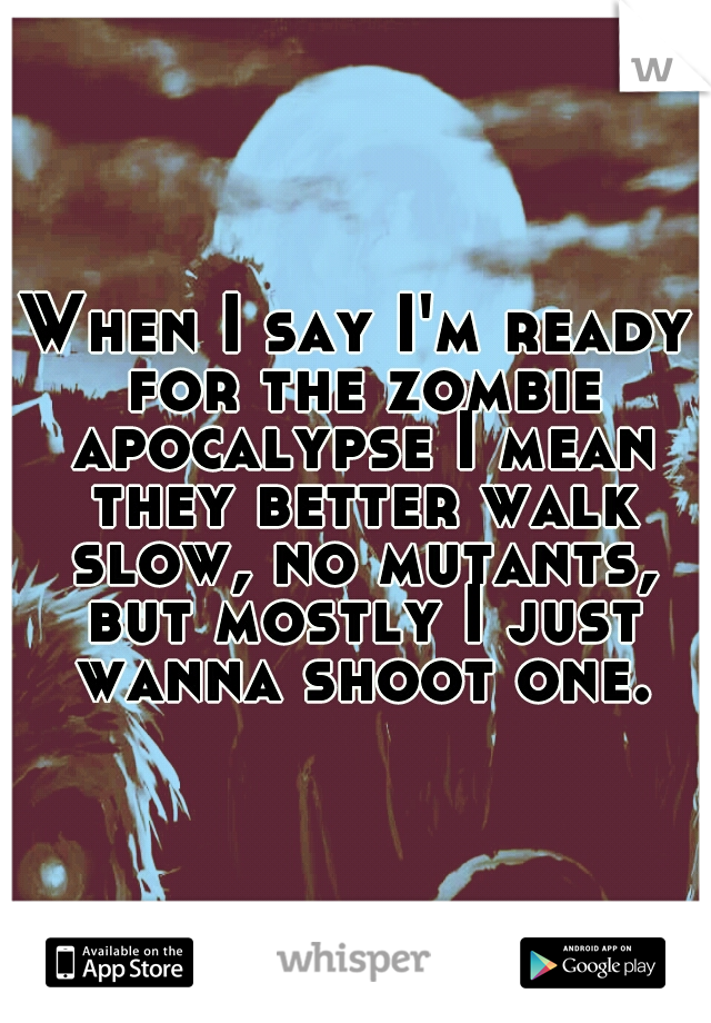 When I say I'm ready for the zombie apocalypse I mean they better walk slow, no mutants, but mostly I just wanna shoot one.