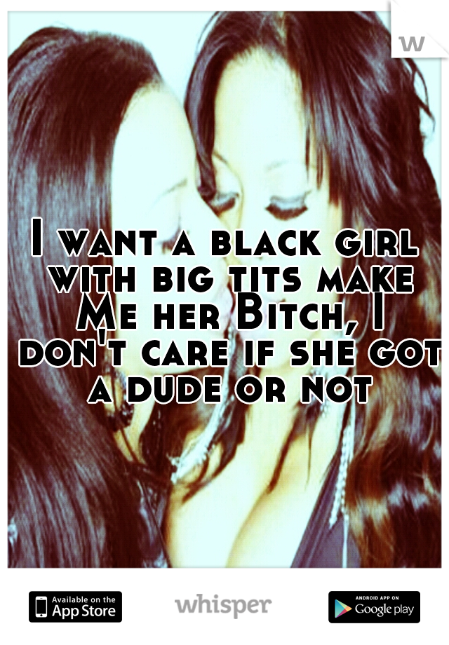 I want a black girl with big tits make Me her Bitch, I don't care if she got a dude or not