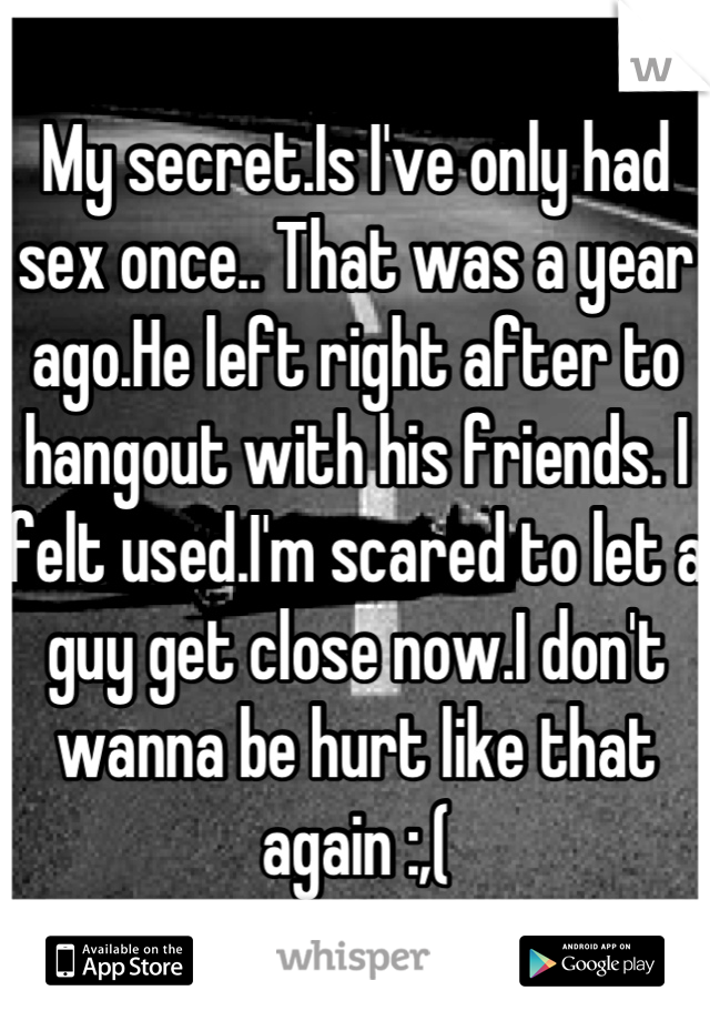 My secret.Is I've only had sex once.. That was a year ago.He left right after to hangout with his friends. I felt used.I'm scared to let a guy get close now.I don't wanna be hurt like that again :,(