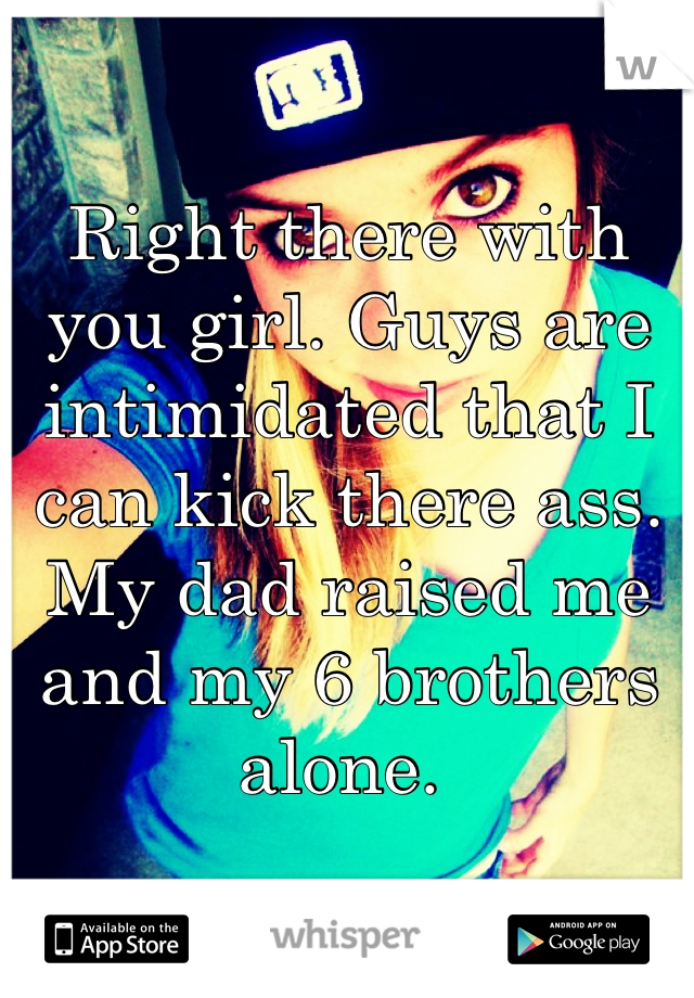 Right there with you girl. Guys are intimidated that I can kick there ass. My dad raised me and my 6 brothers alone. 