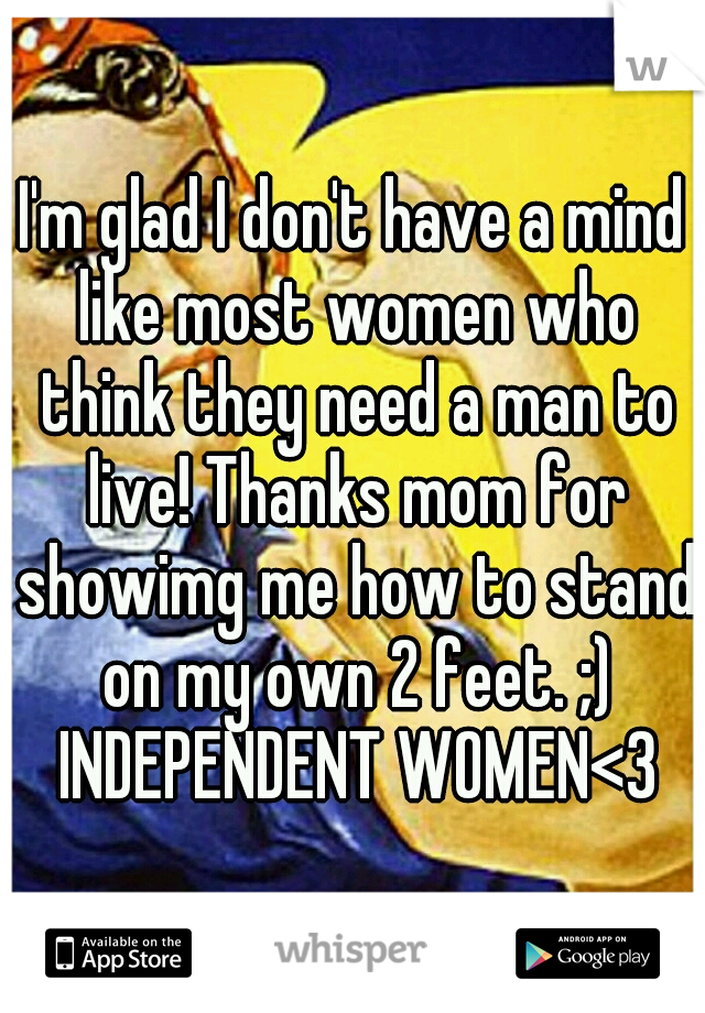 I'm glad I don't have a mind like most women who think they need a man to live! Thanks mom for showimg me how to stand on my own 2 feet. ;) INDEPENDENT WOMEN<3