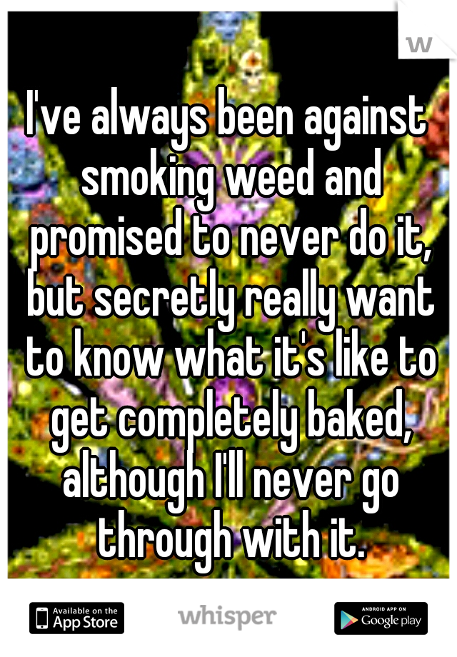 I've always been against smoking weed and promised to never do it, but secretly really want to know what it's like to get completely baked, although I'll never go through with it.