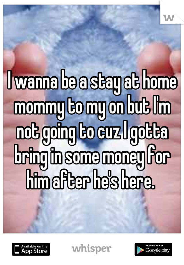 I wanna be a stay at home mommy to my on but I'm not going to cuz I gotta bring in some money for him after he's here. 