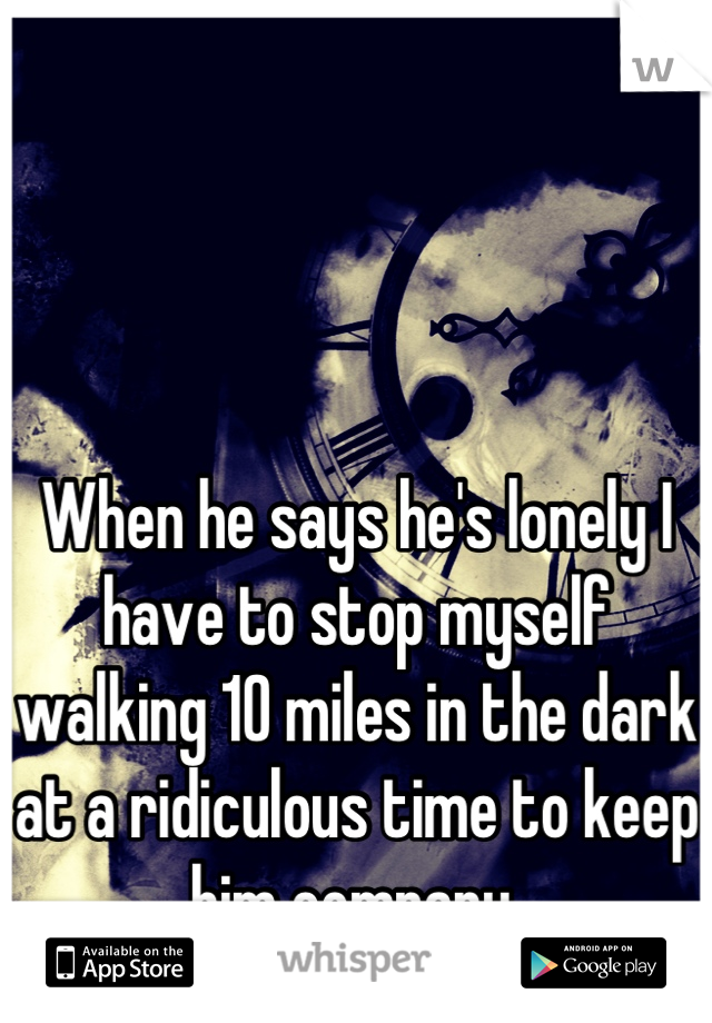 When he says he's lonely I have to stop myself walking 10 miles in the dark at a ridiculous time to keep him company.