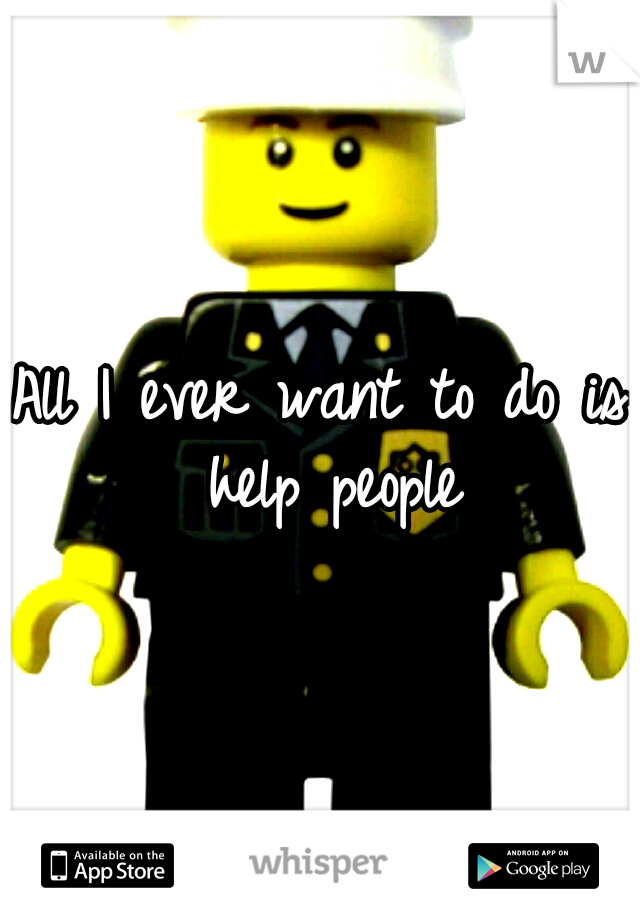 All I ever want to do is help people