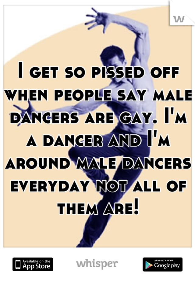 I get so pissed off when people say male dancers are gay. I'm a dancer and I'm around male dancers everyday not all of them are!