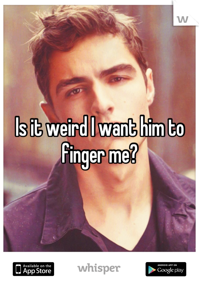 Is it weird I want him to finger me?