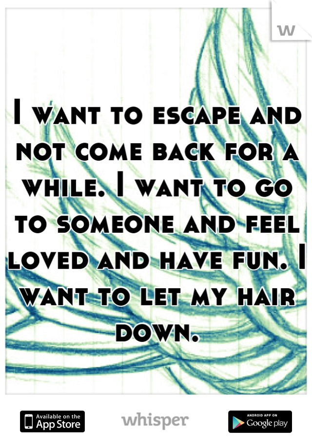 I want to escape and not come back for a while. I want to go to someone and feel loved and have fun. I want to let my hair down.